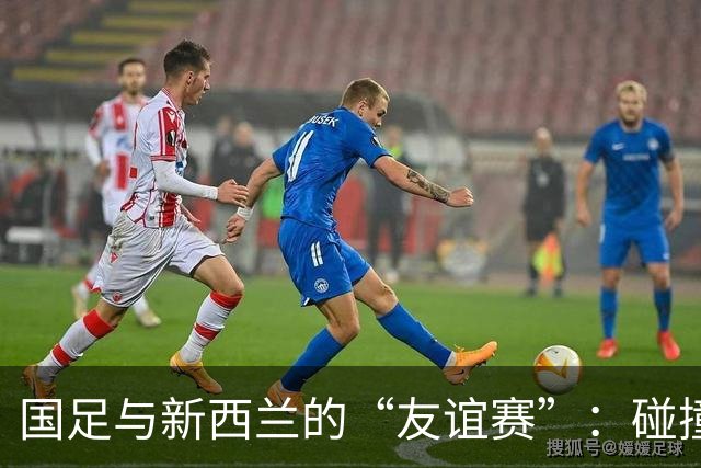 国足与新西兰的“友谊赛”：碰撞下的失落与火花